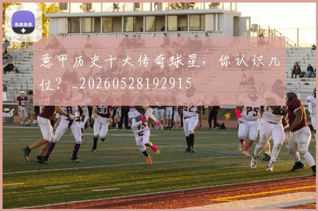 意甲历史十大传奇球星,你认识几位?_20260528192915