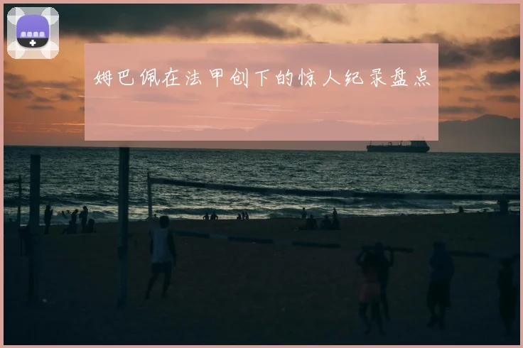 姆巴佩在法甲创下的惊人纪录盘点