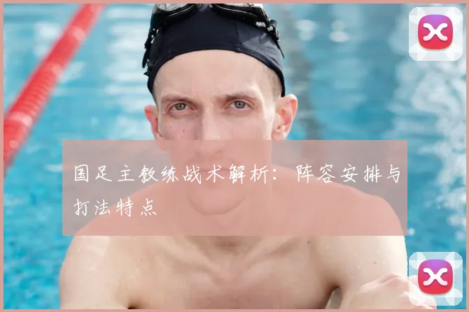 国足主教练战术解析:阵容安排与打法特点