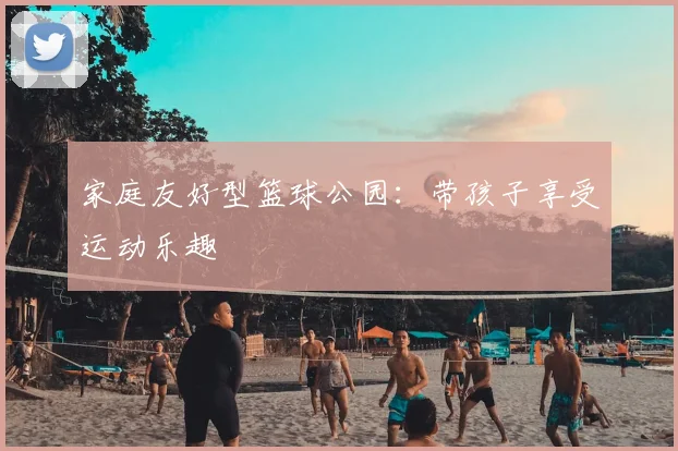 家庭友好型篮球公园:带孩子享受运动乐趣